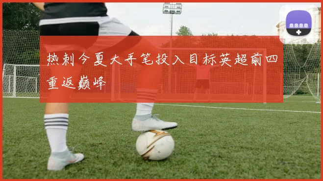 热刺今夏大手笔投入目标英超前四重返巅峰