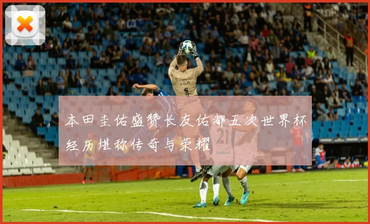 本田圭佑盛赞长友佑都五次世界杯经历堪称传奇与荣耀