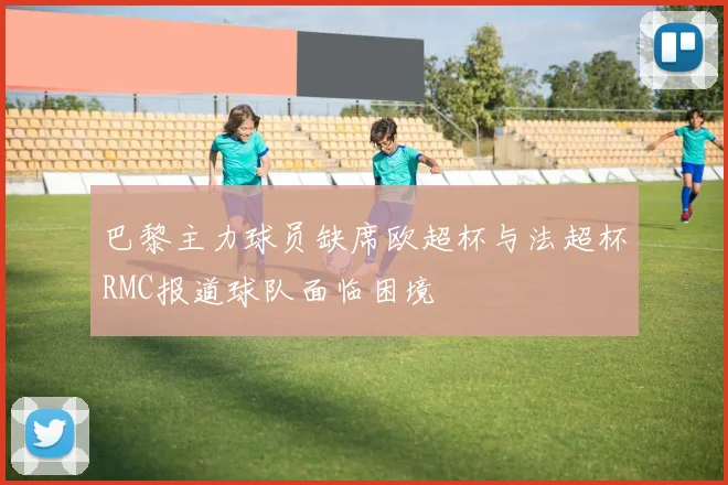 巴黎主力球员缺席欧超杯与法超杯RMC报道球队面临困境