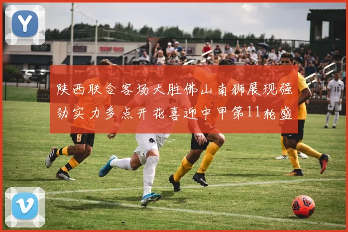 陕西联合客场大胜佛山南狮展现强劲实力多点开花喜迎中甲第11轮盛宴