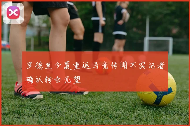 罗德里今夏重返马竞传闻不实记者确认转会无望
