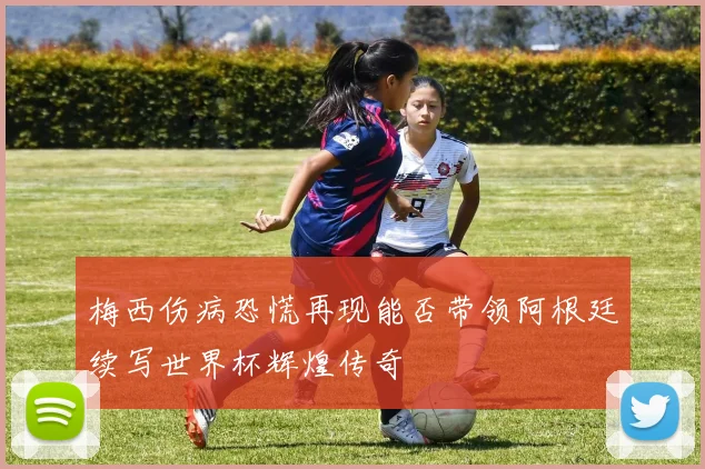 梅西伤病恐慌再现能否带领阿根廷续写世界杯辉煌传奇