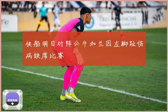快船明日对阵公牛加兰因左脚趾伤病缺席比赛