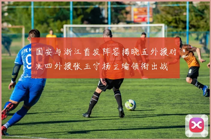 国安与浙江首发阵容揭晓五外援对决四外援张玉宁杨立瑜领衔出战