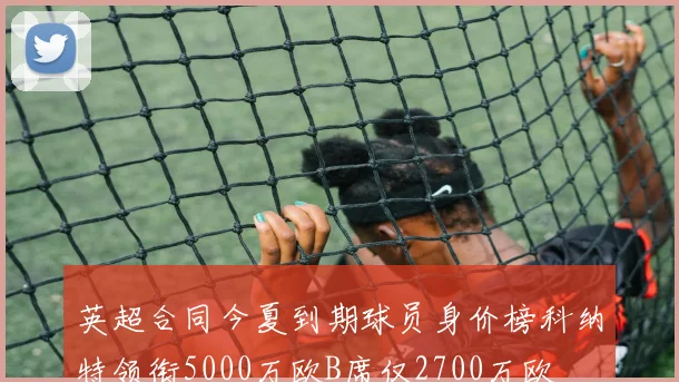 英超合同今夏到期球员身价榜科纳特领衔5000万欧B席仅2700万欧
