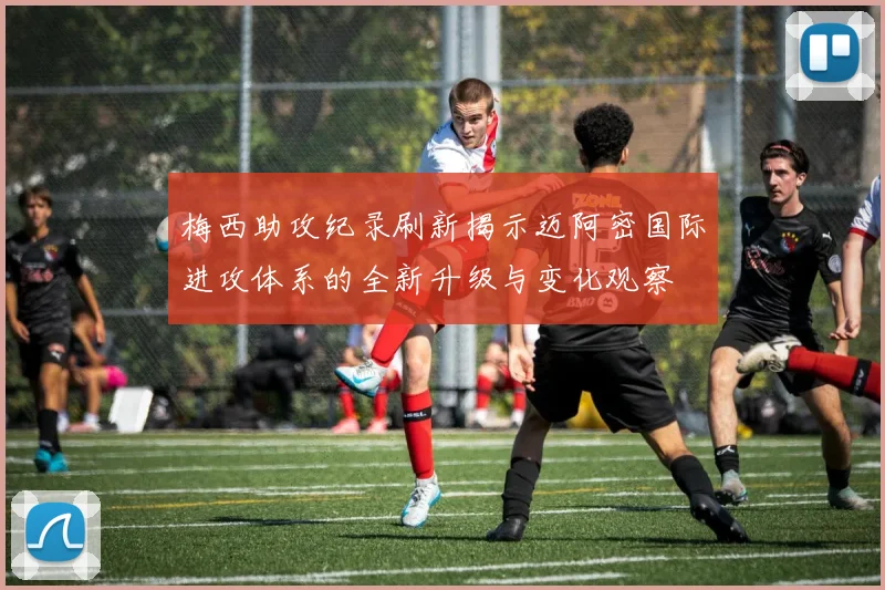 梅西助攻纪录刷新揭示迈阿密国际进攻体系的全新升级与变化观察