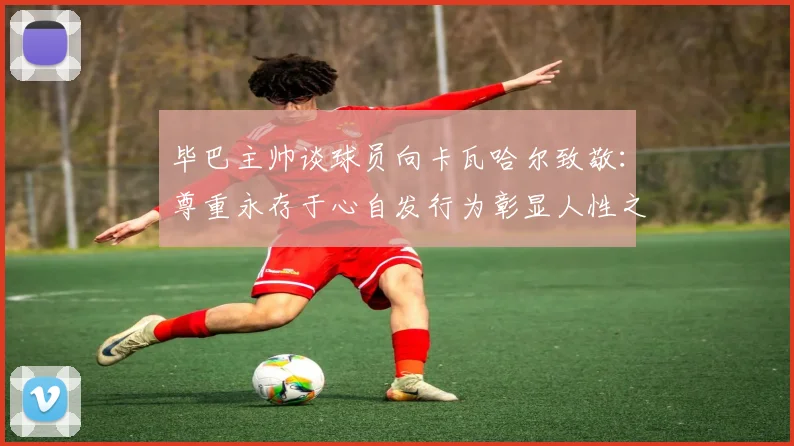 毕巴主帅谈球员向卡瓦哈尔致敬：尊重永存于心自发行为彰显人性之美