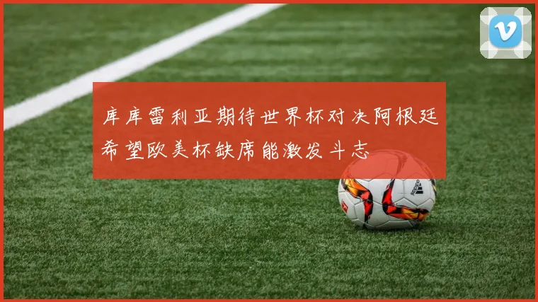 库库雷利亚期待世界杯对决阿根廷希望欧美杯缺席能激发斗志