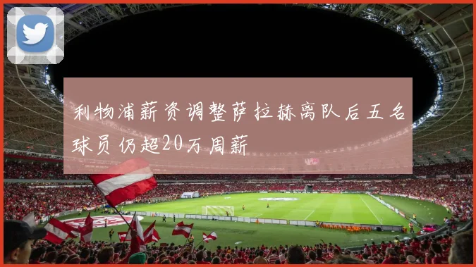 利物浦薪资调整萨拉赫离队后五名球员仍超20万周薪