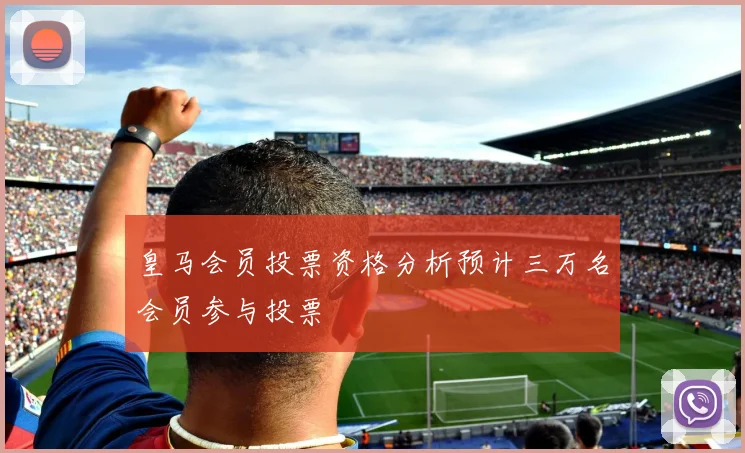皇马会员投票资格分析预计三万名会员参与投票
