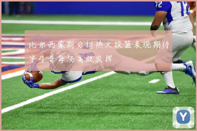 比尔西蒙斯分析热火投篮表现期待字母哥每场高效发挥