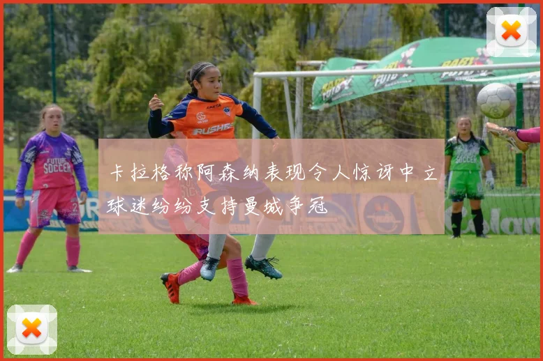 卡拉格称阿森纳表现令人惊讶中立球迷纷纷支持曼城争冠