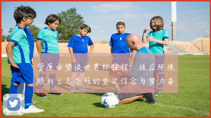 菅原由势谈世界杯征程：适应环境顺利立志夺冠的坚定信念与努力奋斗