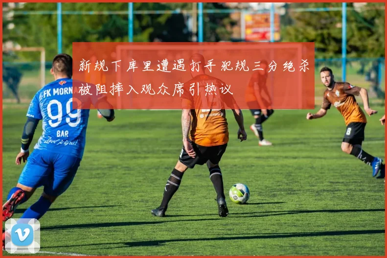 新规下库里遭遇打手犯规三分绝杀被阻摔入观众席引热议