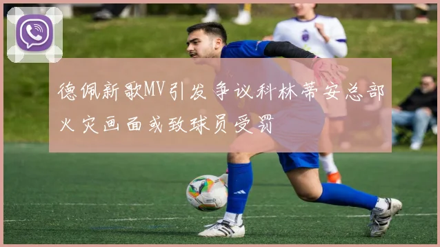 德佩新歌MV引发争议科林蒂安总部火灾画面或致球员受罚