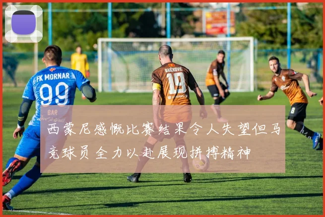 西蒙尼感慨比赛结果令人失望但马竞球员全力以赴展现拼搏精神