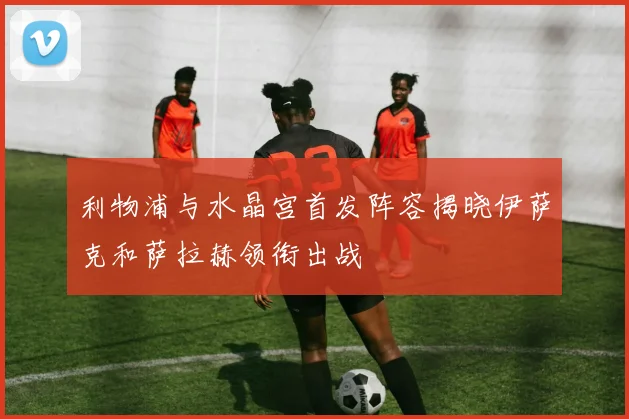 利物浦与水晶宫首发阵容揭晓伊萨克和萨拉赫领衔出战