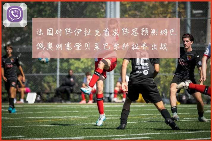 法国对阵伊拉克首发阵容预测姆巴佩奥利塞登贝莱巴尔科拉齐出战