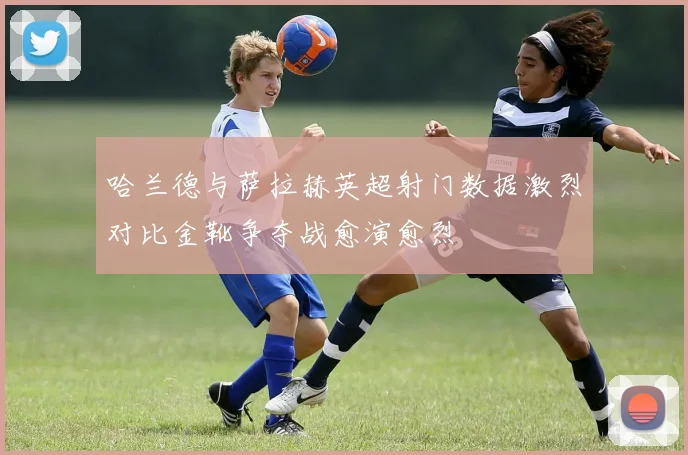 哈兰德与萨拉赫英超射门数据激烈对比金靴争夺战愈演愈烈