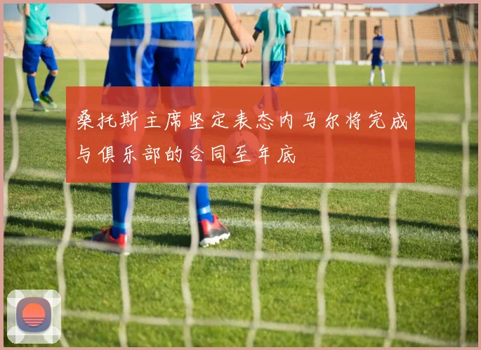 桑托斯主席坚定表态内马尔将完成与俱乐部的合同至年底