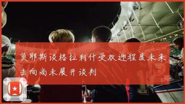 莫耶斯谈格拉利什受欢迎程度未来去向尚未展开谈判