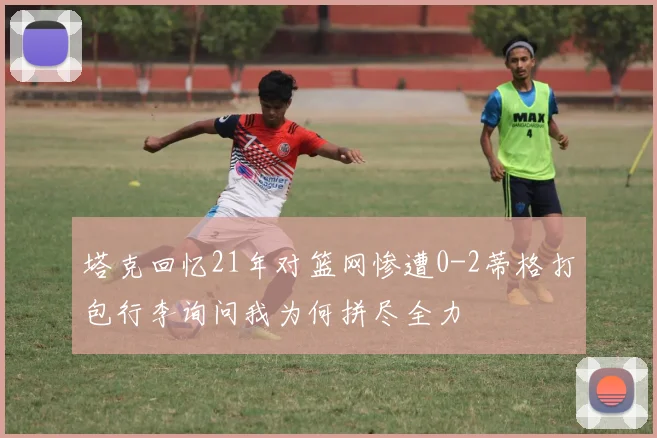 塔克回忆21年对篮网惨遭0-2蒂格打包行李询问我为何拼尽全力