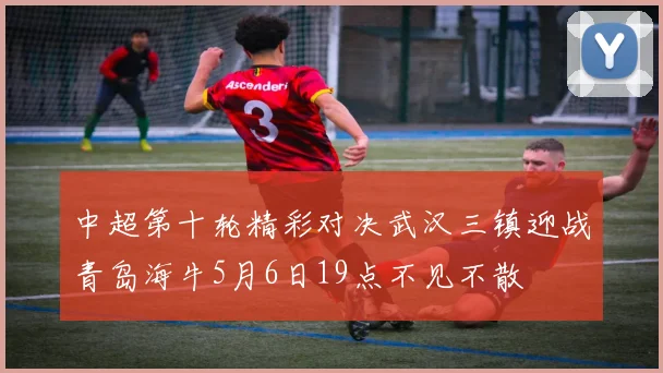 中超第十轮精彩对决武汉三镇迎战青岛海牛5月6日19点不见不散