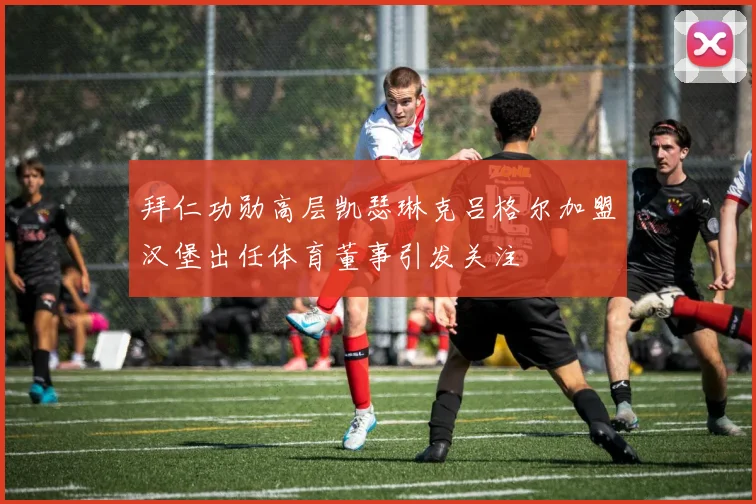 拜仁功勋高层凯瑟琳克吕格尔加盟汉堡出任体育董事引发关注