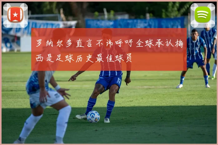罗纳尔多直言不讳呼吁全球承认梅西是足球历史最佳球员