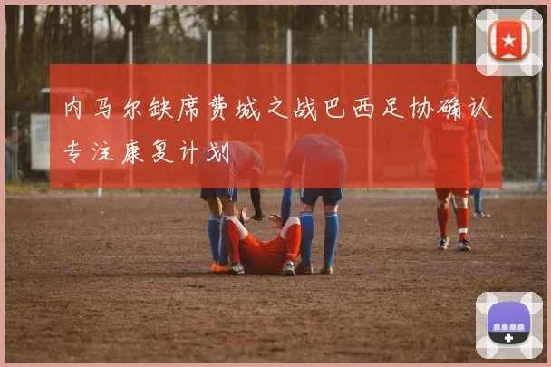 内马尔缺席费城之战巴西足协确认专注康复计划