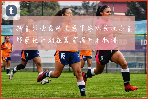 斯基拉透露两支意甲球队关注小基耶萨他计划在夏窗离开利物浦
