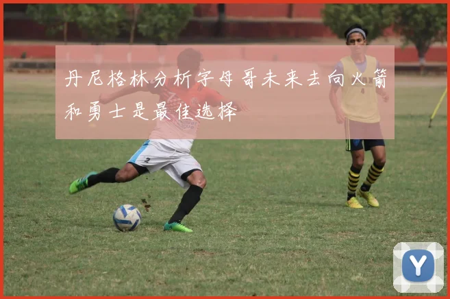 丹尼格林分析字母哥未来去向火箭和勇士是最佳选择